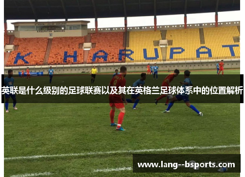 英联是什么级别的足球联赛以及其在英格兰足球体系中的位置解析 英联是什么级别的足球联赛以及其在英格兰足球体系中的位置解析