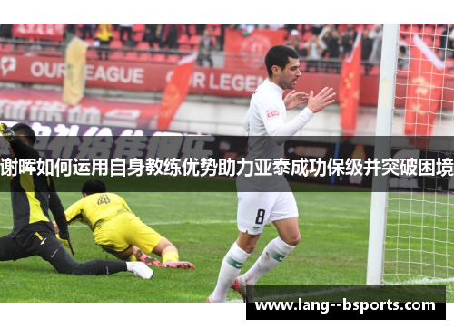 谢晖如何运用自身教练优势助力亚泰成功保级并突破困境 谢晖如何运用自身教练优势助力亚泰成功保级并突破困境