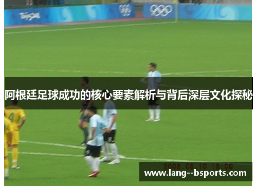 阿根廷足球成功的核心要素解析与背后深层文化探秘