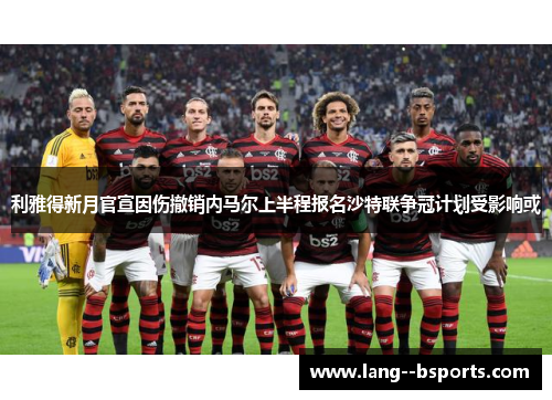 利雅得新月官宣因伤撤销内马尔上半程报名沙特联争冠计划受影响或