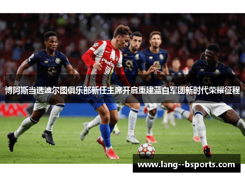 博阿斯当选波尔图俱乐部新任主席开启重建蓝白军团新时代荣耀征程 博阿斯当选波尔图俱乐部新任主席开启重建蓝白军团新时代荣耀征程