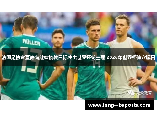法国足协官宣德尚继续执教目标冲击世界杯第三冠 2026年世界杯阵容瞩目