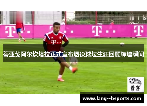 蒂亚戈阿尔坎塔拉正式宣布退役球坛生涯回顾辉煌瞬间